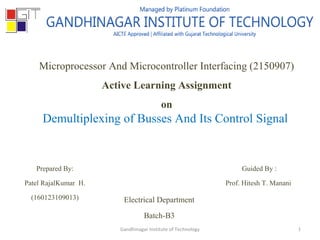 Microprocessor And Microcontroller Interfacing (2150907)
Active Learning Assignment
on
Demultiplexing of Busses And Its Control Signal
Prepared By:
Patel RajalKumar H.
(160123109013)
Guided By :
Prof. Hitesh T. Manani
Electrical Department
Batch-B3
Gandhinagar Institute of Technology 1
 
