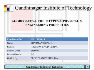 Gandhinagar Institute of Technology
Gandhinagar Institute of Technology
Enrollment No 160123106019
Name SHARMA VISHAL .S.
Subject HIGHWAY ENGINEERING
Subject Code 2150601
Div and Batch B-3
Guided By PROF. PRANAV DHOLIYA
AGGREGATES & THEIR TYPES & PHYSICAL &
ENGINEERING PROPERTIES
 