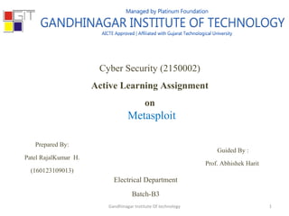 Cyber Security (2150002)
Active Learning Assignment
on
Metasploit
Prepared By:
Patel RajalKumar H.
(160123109013)
Guided By :
Prof. Abhishek Harit
Electrical Department
Batch-B3
Gandhinagar Institute Of technology 1
 