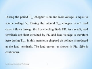 Gandhinagar Institute of Technology 11
During the period Ton, chopper is on and load voltage is equal to
source voltage Vs. During the interval Toff, chopper is off, load
current flows through the freewheeling diode FD. As a result, load
terminals are short circuited by FD and load voltage is therefore
zero during Toff . in this manner, a chopped dc voltage is produced
at the load terminals. The load current as shown in Fig. 2(b) is
continuous.
 