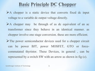 Gandhinagar Institute of Technology 6
A chopper is a static device that converts fixed dc input
voltage to a variable dc output voltage directly.
A chopper may be through of as dc equivalent of an ac
transformer since they behave in an identical manner. as
chopper involve one stage conversion. these are more efficient.
The power semiconductor devices used for a chopper circuit
can be power BJT, power MOSFET, GTO or force-
commutated thyristor. These Devices, in general , can be
represented by a switch SW with an arrow as shown in fig (c).
 