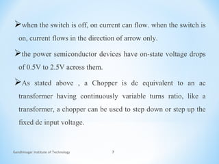 Gandhinagar Institute of Technology 7
when the switch is off, on current can flow. when the switch is
on, current flows in the direction of arrow only.
the power semiconductor devices have on-state voltage drops
of 0.5V to 2.5V across them.
As stated above , a Chopper is dc equivalent to an ac
transformer having continuously variable turns ratio, like a
transformer, a chopper can be used to step down or step up the
fixed dc input voltage.
 