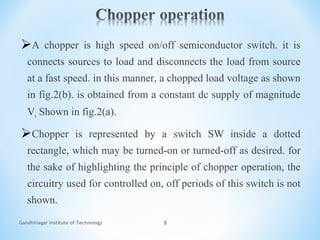 Gandhinagar Institute of Technology 8
A chopper is high speed on/off semiconductor switch. it is
connects sources to load and disconnects the load from source
at a fast speed. in this manner, a chopped load voltage as shown
in fig.2(b). is obtained from a constant dc supply of magnitude
Vs Shown in fig.2(a).
Chopper is represented by a switch SW inside a dotted
rectangle, which may be turned-on or turned-off as desired. for
the sake of highlighting the principle of chopper operation, the
circuitry used for controlled on, off periods of this switch is not
shown.
 