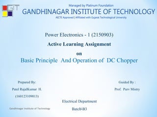 Power Electronics - 1 (2150903)
Active Learning Assignment
on
Basic Principle And Operation of DC Chopper
Prepared By:
Patel RajalKumar H.
(160123109013)
Guided By :
Prof. Purv Mistry
Electrical Department
Batch-B3Gandhinagar Institute of Technology 1
 