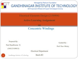 Electrical Elements Design (2150904)
Active Learning Assignment
on
Concentric Windings
Prepared By:
Patel RajalKumar H.
(160123109013)
Guided By :
Prof. Purv Mistry
Electrical Department
Batch-B3Gandhinagar Institute of Technology1
 