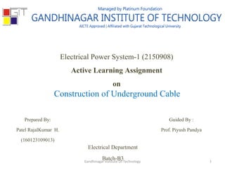 Electrical Power System-1 (2150908)
Active Learning Assignment
on
Construction of Underground Cable
Prepared By:
Patel RajalKumar H.
(160123109013)
Guided By :
Prof. Piyush Pandya
Electrical Department
Batch-B3 1Gandhinagar Institute Of Technology
 