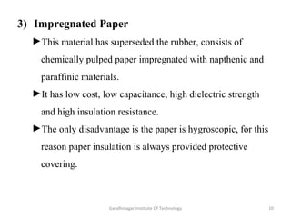 3) Impregnated Paper
►This material has superseded the rubber, consists of
chemically pulped paper impregnated with napthenic and
paraffinic materials.
►It has low cost, low capacitance, high dielectric strength
and high insulation resistance.
►The only disadvantage is the paper is hygroscopic, for this
reason paper insulation is always provided protective
covering.
10Gandhinagar Institute Of Technology
 
