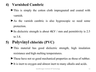 4) Varnished Cambric
►This is simply the cotton cloth impregnated and coated with
varnish.
►As the varnish cambric is also hygroscopic so need some
protection.
►Its dielectric strength is about 4KV / mm and permittivity is 2.5
to 3.8.
5) Polyvinyl chloride (PVC)
►This material has good dielectric strength, high insulation
resistance and high melting temperatures.
►These have not so good mechanical properties as those of rubber.
►It is inert to oxygen and almost inert to many alkalis and acids.
11Gandhinagar Institute Of Technology
 