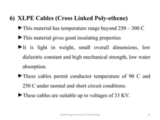 6) XLPE Cables (Cross Linked Poly-ethene)
►This material has temperature range beyond 250 – 300 C
►This material gives good insulating properties
►It is light in weight, small overall dimensions, low
dielectric constant and high mechanical strength, low water
absorption.
►These cables permit conductor temperature of 90 C and
250 C under normal and short circuit conditions.
►These cables are suitable up to voltages of 33 KV.
12Gandhinagar Institute Of Technology
 