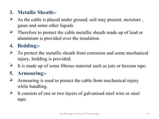 3. Metallic Sheath:-
 As the cable is placed under ground, soil may present, moisture ,
gases and some other liquids
 Therefore to protect the cable metallic sheath made up of lead or
aluminium is provided over the insulation.
4. Bedding:-
 To protect the metallic sheath from corrosion and some mechanical
injury, bedding is provided.
 It is made up of some fibrous material such as jute or hessian tape.
5. Armouring:-
 Armouring is used to protect the cable from mechanical injury
while handling.
 It consists of one or two layers of galvanised steel wire or steel
tape.
13Gandhinagar Institute Of Technology
 