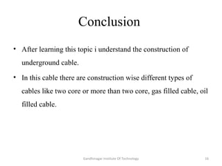 Conclusion
• After learning this topic i understand the construction of
underground cable.
• In this cable there are construction wise different types of
cables like two core or more than two core, gas filled cable, oil
filled cable.
16Gandhinagar Institute Of Technology
 