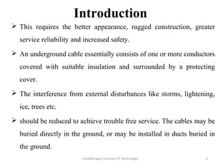 Introduction
 This requires the better appearance, rugged construction, greater
service reliability and increased safety.
 An underground cable essentially consists of one or more conductors
covered with suitable insulation and surrounded by a protecting
cover.
 The interference from external disturbances like storms, lightening,
ice, trees etc.
 should be reduced to achieve trouble free service. The cables may be
buried directly in the ground, or may be installed in ducts buried in
the ground.
3Gandhinagar Institute Of Technology
 