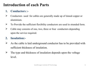 Introduction of each Parts
1. Conductors :-
 Conductors used for cables are generally made up of tinned copper or
aluminium.
 To Provide the sufficient flexibility conductors are used in stranded form.
 Cable may consists of one, two, three or four conductors depending
upon the service required.
2. Insulation:-
 As the cable is laid underground conductor has to be provided with
sufficient thickness of insulation.
 The type and thickness of insulation depends upon the voltage
level.
6Gandhinagar Institute Of Technology
 