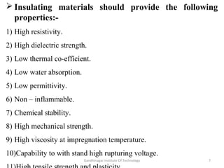  Insulating materials should provide the following
properties:-
1) High resistivity.
2) High dielectric strength.
3) Low thermal co-efficient.
4) Low water absorption.
5) Low permittivity.
6) Non – inflammable.
7) Chemical stability.
8) High mechanical strength.
9) High viscosity at impregnation temperature.
10)Capability to with stand high rupturing voltage.
7Gandhinagar Institute Of Technology
 