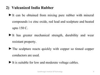 2) Vulcanized India Rubber
►It can be obtained from mixing pure rubber with mineral
compounds i-e zinc oxide, red lead and sculpture and heated
upto 150 C.
►It has greater mechanical strength, durability and wear
resistant property.
►The sculpture reacts quickly with copper so tinned copper
conductors are used.
►It is suitable for low and moderate voltage cables.
9Gandhinagar Institute Of Technology
 
