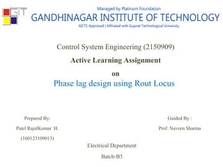 Control System Engineering (2150909)
Active Learning Assignment
on
Phase lag design using Rout Locus
Prepared By:
Patel RajalKumar H.
(160123109013)
Guided By :
Prof. Naveen Sharma
Electrical Department
Batch-B3
 