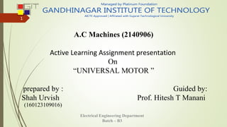 A.C Machines (2140906)
Active Learning Assignment presentation
On
“UNIVERSAL MOTOR ”
prepared by : Guided by:
Shah Urvish Prof. Hitesh T Manani
Electrical Engineering Department
Batch – B3
1
(160123109016)
 