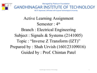 Active Learning Assignment
Semester : 4th
Branch : Electrical Engineering
Subject : Signals & Systems (2141005)
Topic : “Inverse Z Transform (IZT)”
Prepared by : Shah Urvish (160123109016)
Guided by : Prof. Chintan Patel
1Gandhinagar Institute of Technology
 