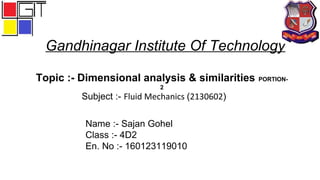 Gandhinagar Institute Of Technology
Subject :- Fluid Mechanics (2130602)
Topic :- Dimensional analysis & similarities PORTION-
2
Name :- Sajan Gohel
Class :- 4D2
En. No :- 160123119010
 