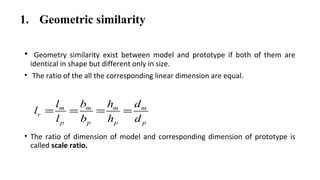 1. Geometric similarity
• Geometry similarity exist between model and prototype if both of them are
identical in shape but different only in size.
• The ratio of the all the corresponding linear dimension are equal.
• The ratio of dimension of model and corresponding dimension of prototype is
called scale ratio.
m m m m
r
p p p p
l b h d
l
l b h d
= = = =
 