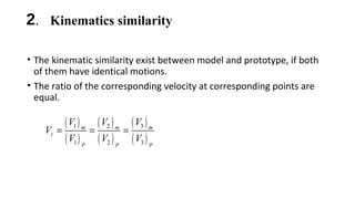 2. Kinematics similarity
• The kinematic similarity exist between model and prototype, if both
of them have identical motions.
• The ratio of the corresponding velocity at corresponding points are
equal.
( )
( )
( )
( )
( )
( )
1 2 3
1 2 3
m m m
r
p p p
V V V
V
V V V
= = =
 