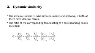 3. Dynamic similarity
• The dynamic similarity exist between model and prototyp, if both of
them have identical forces.
• The ratio of the corresponding forces acting at a corresponding points
are equal.
( )
( )
( )
( )
( )
( )
( )
( )
( )
( )
g p fi vp p p p p
r
i v g p fm m m m m
F F FF F
F
F F F F F
= = = = =
 