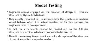 Model Testing
• Engineers always engaged on the creation of design of Hydraulic
structure or Hydraulic Machines.
• They usually try to find out, in advance, how the structure or machine
would behave when it is actual constructed for this purpose the
engineers have to do experiment
• In fact the experiments cannot be carried out on the full size
structure or machine, which are proposed to be erected.
• Then it is necessary to construct a small scale replica of the structure
of machine and test are performed on it.
 