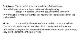 Prototype : The actual structure or machine is Call prototype.
•It is full size structure employed in the actual engineering
design & it operate under the actual working condition.
•A Working Prototype represents all or nearly all of the functionality of the
final product.
Model : It is a small scale replica of the actual structure or machine.
•The tests are performed on model to obtain the desired information
•It is not necessary that the models should be smaller than the prototypes,
they may be larger than the prototypes
 