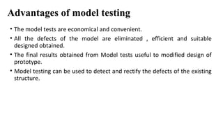 Advantages of model testing
• The model tests are economical and convenient.
• All the defects of the model are eliminated , efficient and suitable
designed obtained.
• The final results obtained from Model tests useful to modified design of
prototype.
• Model testing can be used to detect and rectify the defects of the existing
structure.
 