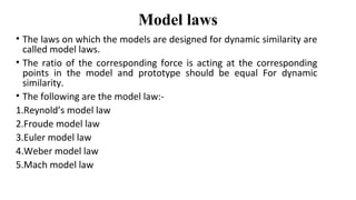 Model laws
• The laws on which the models are designed for dynamic similarity are
called model laws.
• The ratio of the corresponding force is acting at the corresponding
points in the model and prototype should be equal For dynamic
similarity.
• The following are the model law:-
1.Reynold’s model law
2.Froude model law
3.Euler model law
4.Weber model law
5.Mach model law
 
