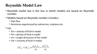 Reynolds Model Law
• Reynolds model law is the law in which models are based on Reynolds
number.
• Models based on Reynolds number includes:-
• Pipe flow
• Resistance experienced by submarines, airplanes etc.
• Let,
• Vm = velocity of fluid in model
• Pm = density of fluid in model
• Lm = Length dimension of the model
• Um = viscosity of fluid in modeL
[ ] [ ] p p pm m m
e ep p
m p
V LV L
R R or
ρρ
µ µ
= =
 