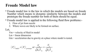 Froude Model law
• Froude model law is the law in which the models are based on froude
Number which means to dynamic similarity between the models and
prototype the froude number for both of them should be equal.
• Froude model law is applied in the following fluid flow problems:-
1. Flow of jet from nozzle
2. Where waves are likely to be formed on surface.
Let,
Vm = velocity of fluid in model
Lm = linear dimension
Gm = acceleration due to gravity at a place where model is tested.
( ) ( )mod
pm
e eel prototype
m pm p
VV
F F or
g L g L
= =
 