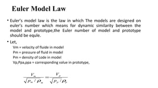 Euler Model Law
• Euler’s model law is the law in which The models are designed on
euler's number which means for dynamic similarity between the
model and prototype,the Euler number of model and prototype
should be equle.
• Let,
Vm = velocity of fluide in model
Pm = pressure of fluid in model
Pm = density of Lode in model
Vp,Ppa,ppa = corresponding value in prototype,
/ /
pm
m p pm
VV
p pρ ρ
=
 