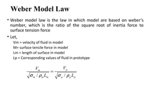 Weber Model Law
• Weber model law is the law in which model are based on weber‘s
number, which is the ratio of the square root of inertia force to
surface tension force
• Let,
Vm = velocity of fluid in model
M= surface tensile force in model
Lm = length of surface in model
Lp = Corresponding values of fluid in prototype
/ /
pm
m m m p p p
VV
L Lσ ρ σ ρ
=
 