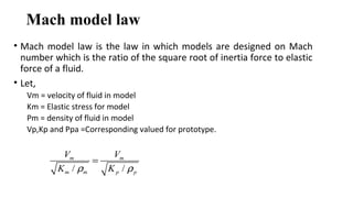 Mach model law
• Mach model law is the law in which models are designed on Mach
number which is the ratio of the square root of inertia force to elastic
force of a fluid.
• Let,
Vm = velocity of fluid in model
Km = Elastic stress for model
Pm = density of fluid in model
Vp,Kp and Ppa =Corresponding valued for prototype.
/ /
m m
m m p p
V V
K Kρ ρ
=
 