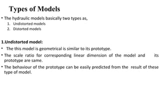Types of Models
• The hydraulic models basically two types as,
1. Undistorted models
2. Distorted models
1.Undistorted model:
• The this model is geometrical is similar to its prototype.
• The scale ratio for corresponding linear dimension of the model and its
prototype are same.
• The behaviour of the prototype can be easily predicted from the result of these
type of model.
 
