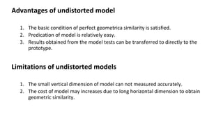 Advantages of undistorted model
1. The basic condition of perfect geometrica similarity is satisfied.
2. Predication of model is relatively easy.
3. Results obtained from the model tests can be transferred to directly to the
prototype.
Limitations of undistorted models
1. The small vertical dimension of model can not measured accurately.
2. The cost of model may increases due to long horizontal dimension to obtain
geometric similarity.
 