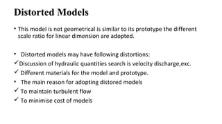 Distorted Models
• This model is not geometrical is similar to its prototype the different
scale ratio for linear dimension are adopted.
• Distorted models may have following distortions:
Discussion of hydraulic quantities search is velocity discharge,exc.
 Different materials for the model and prototype.
• The main reason for adopting distored models
 To maintain turbulent flow
 To minimise cost of models
 