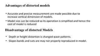 Advantages of distorted models
• Accurate and precise measurement are made possible due to
increase vertical dimension of models.
• Model size can be reduced so its operation is simplified and hence the
cost of model is reduced
• Depth or height distortion is changed wave patterns.
• Slopes bands and cuts are may not properly reproduced in model.
Disadvantage of distorted Models
 
