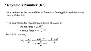 • Reynold’s Number (Re)
• It is defined as the ratio of inertia force of a flowing fluid and the viscos
force of the fluid .
• The expression for reynold’s number is obtained as
inertia force =
Viscous force =
Reynold’s number,
2
AVρ
V
A
L
µ• ×
2
i
e
v
F AV V d
R
VF vA
L
ρ
µ
×
= = =
• ×
 