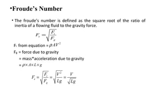 •Froude’s Number
• The froude’s number is defined as the square root of the ratio of
inertia of a flowing fluid to the gravity force.
Fi from equation =
Fg = force due to gravity
= mass*acceleration due to gravity
=
2
AVρ
A L gρ × × ×
2
i
e
g
F V V
F
F Lg Lg
= = =
i
e
g
F
F
F
=
 