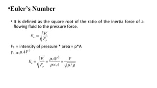 •Euler’s Number
• It is defined as the square root of the ratio of the inertia force of a
flowing fluid to the pressure force.
Fp = intensity of pressure * area = p*A
Fi =
i
u
p
F
E
F
=
2
AVρ
2
/
i
u
p
F AV V
E
F A p
ρ
ρ ρ
= = =
×
 