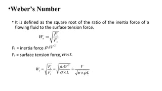 •Weber’s Number
• It is defined as the square root of the ratio of the inertia force of a
flowing fluid to the surface tension force.
Fi = inertia force
Fs = surface tension force,
i
e
s
F
W
F
=
2
AVρ
Lσ×
2
i
e
s
F AV V
W
F L L
ρ
σ σ ρ
= = =
× ×
 