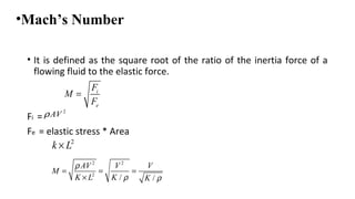 •Mach’s Number
• It is defined as the square root of the ratio of the inertia force of a
flowing fluid to the elastic force.
Fi =
Fe = elastic stress * Area
i
e
F
M
F
=
2
AVρ
2 2
2
/ /
AV V V
M
K L K K
ρ
ρ ρ
= = =
×
2
k L×
 