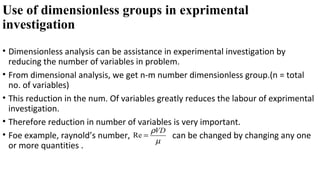 Use of dimensionless groups in exprimental
investigation
• Dimensionless analysis can be assistance in experimental investigation by
reducing the number of variables in problem.
• From dimensional analysis, we get n-m number dimensionless group.(n = total
no. of variables)
• This reduction in the num. Of variables greatly reduces the labour of exprimental
investigation.
• Therefore reduction in number of variables is very important.
• Foe example, raynold’s number, can be changed by changing any one
or more quantities .
Re
VDρ
µ
=
 