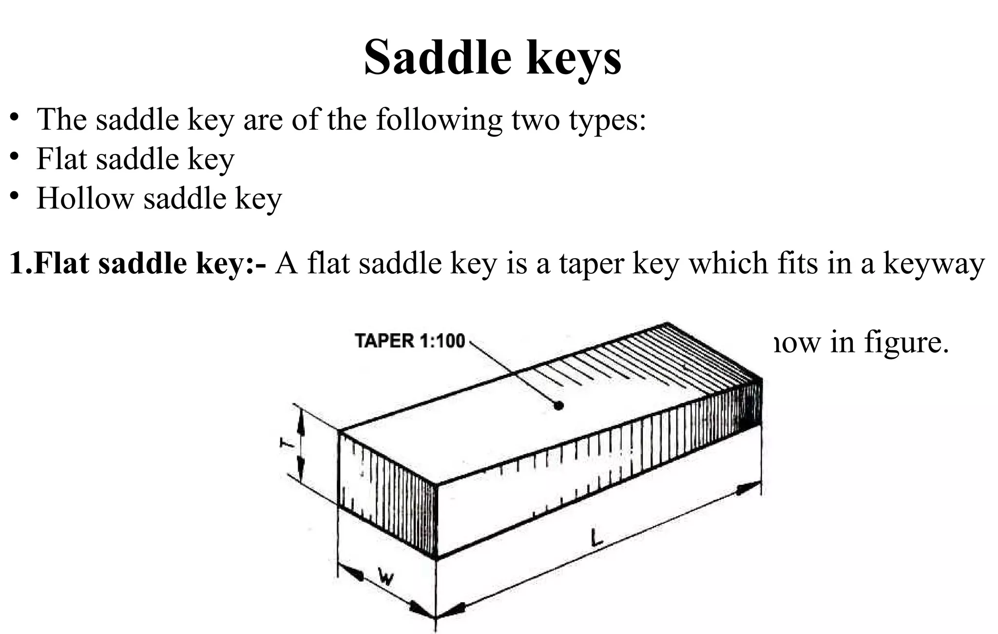 Saddle keys
• The saddle key are of the following two types:
• Flat saddle key
• Hollow saddle key
1.Flat saddle key:- A flat saddle key is a taper key which fits in a keyway
in the hub and is flat on the shaft as show in figure.
 