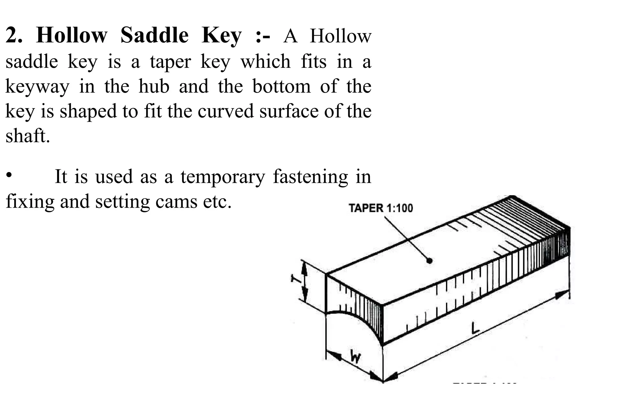 2. Hollow Saddle Key :- A Hollow
saddle key is a taper key which fits in a
keyway in the hub and the bottom of the
key is shaped to fit the curved surface of the
shaft.
• It is used as a temporary fastening in
fixing and setting cams etc.
 