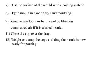 7) Dust the surface of the mould with a coating material.
8) Dry to mould in case of dry sand moulding.
9) Remove any loose or burnt send by blowing
compressed air if it is a bried mould.
11) Close the cop over the drag.
12) Weight or clamp the cope and drag the mould is now
ready for pouring.
 