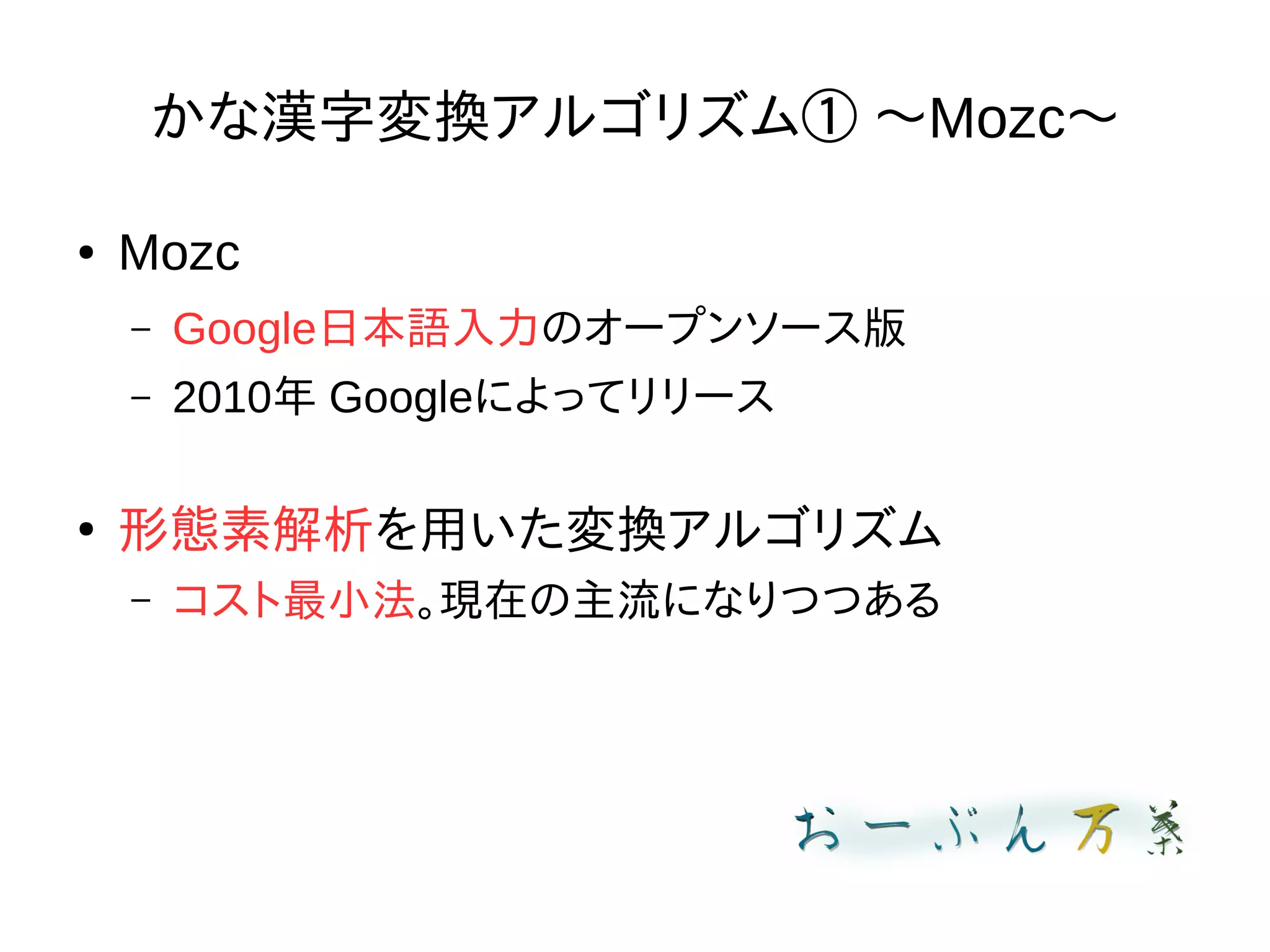 かな漢字変換アルゴリズム① 〜Mozc〜
● Mozc
– Google日本語入力のオープンソース版
– 2010年 Googleによってリリース
●
形態素解析を用いた変換アルゴリズム
– コスト最小法。現在の主流になりつつある
 