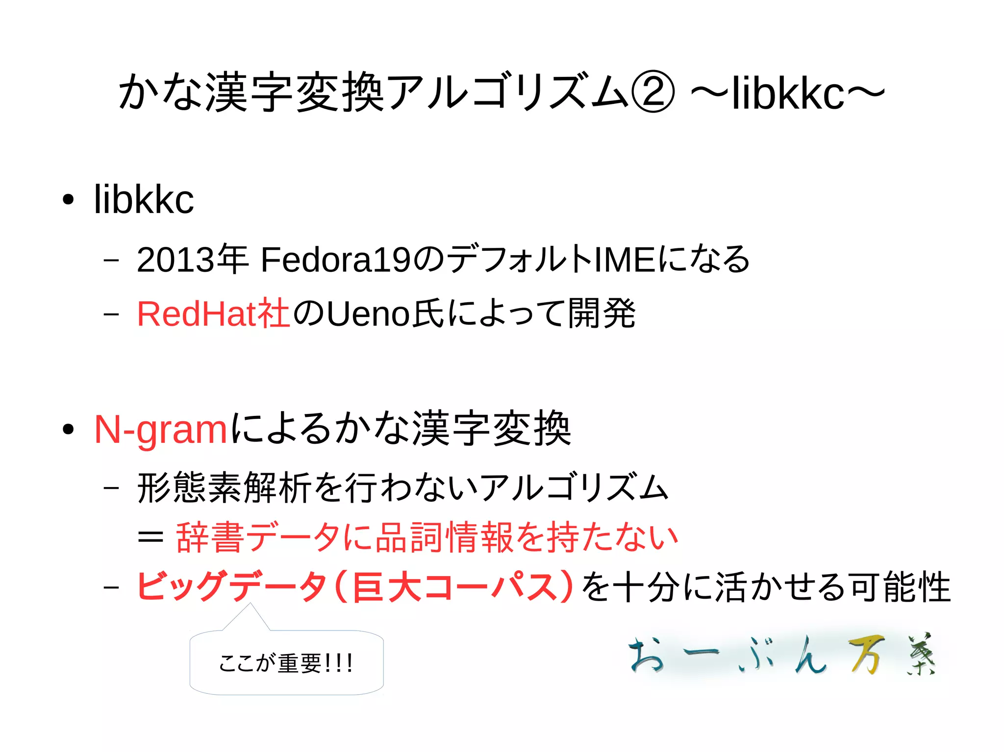 かな漢字変換アルゴリズム② 〜libkkc〜
● libkkc
– 2013年 Fedora19のデフォルトIMEになる
– RedHat社のUeno氏によって開発
● N-gramによるかな漢字変換
– 形態素解析を行わないアルゴリズム
＝ 辞書データに品詞情報を持たない
– ビッグデータ（巨大コーパス）を十分に活かせる可能性
ここが重要！！！
 